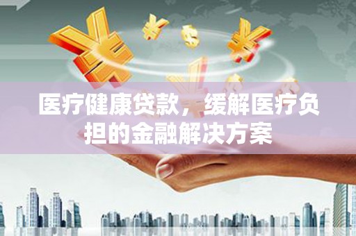 苏家屯医疗健康贷款，缓解医疗负担的金融解决方案