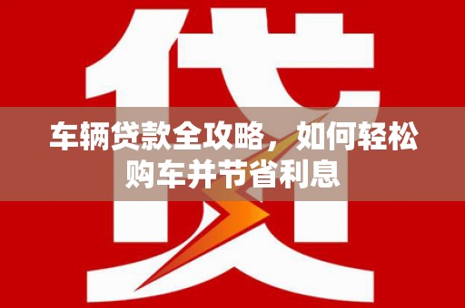 苏家屯车辆贷款全攻略，如何轻松购车并节省利息