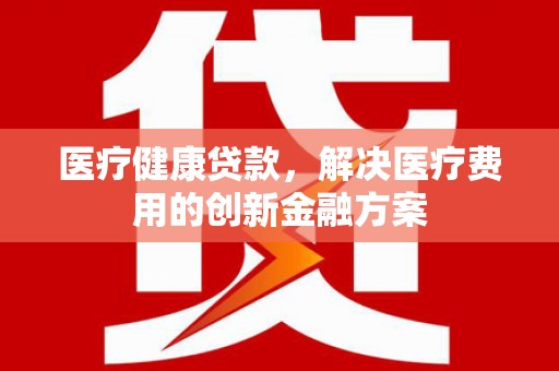 苏家屯医疗健康贷款，解决医疗费用的创新金融方案
